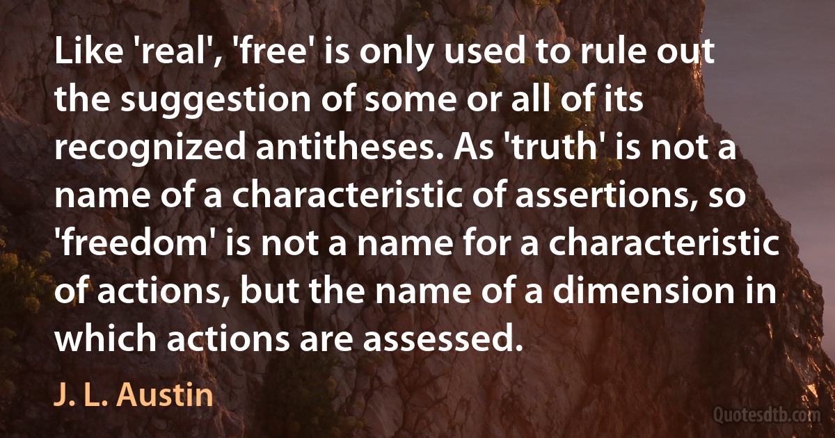 Like 'real', 'free' is only used to rule out the suggestion of some or all of its recognized antitheses. As 'truth' is not a name of a characteristic of assertions, so 'freedom' is not a name for a characteristic of actions, but the name of a dimension in which actions are assessed. (J. L. Austin)