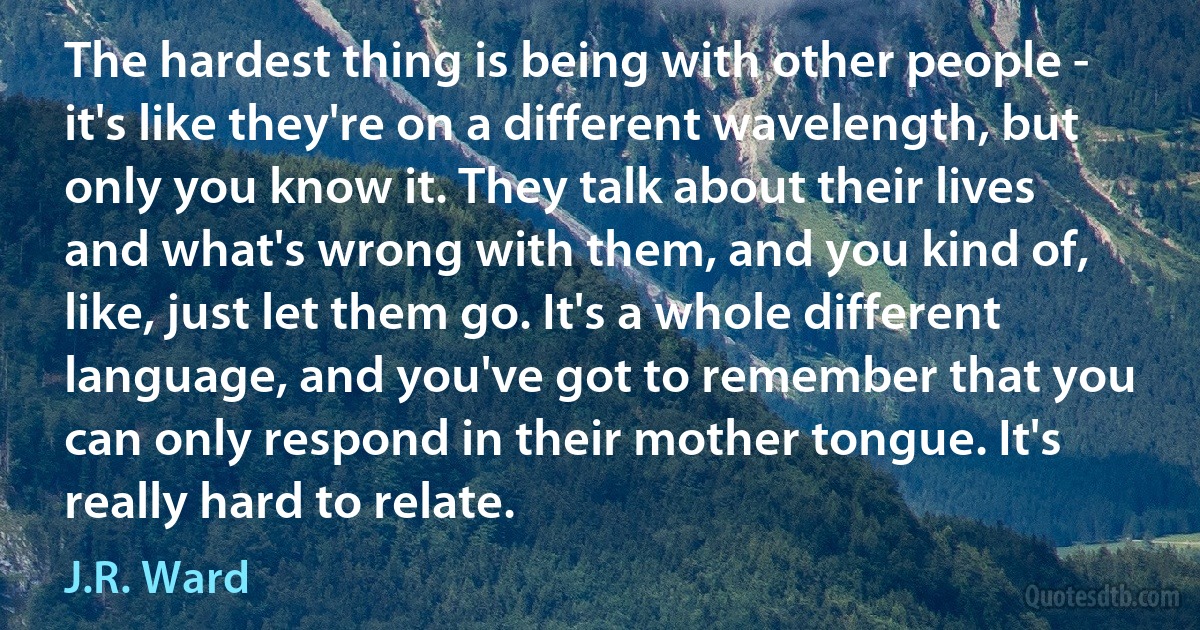 The hardest thing is being with other people - it's like they're on a different wavelength, but only you know it. They talk about their lives and what's wrong with them, and you kind of, like, just let them go. It's a whole different language, and you've got to remember that you can only respond in their mother tongue. It's really hard to relate. (J.R. Ward)