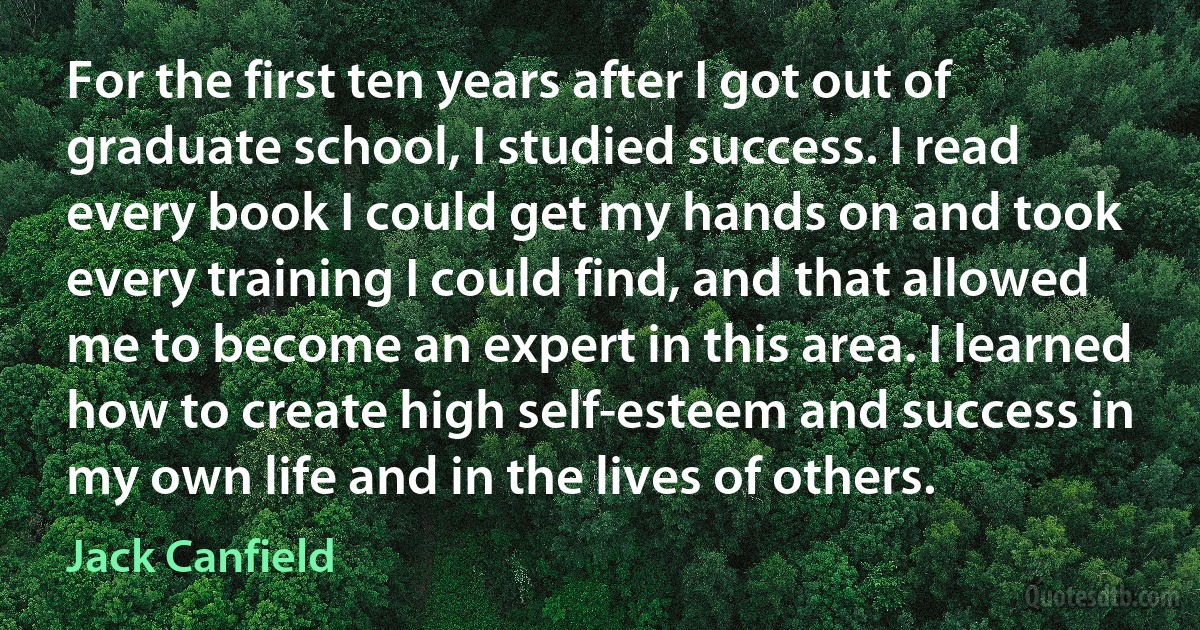 For the first ten years after I got out of graduate school, I studied success. I read every book I could get my hands on and took every training I could find, and that allowed me to become an expert in this area. I learned how to create high self-esteem and success in my own life and in the lives of others. (Jack Canfield)