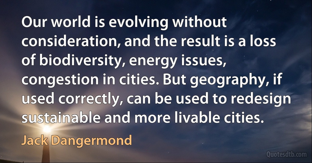 Our world is evolving without consideration, and the result is a loss of biodiversity, energy issues, congestion in cities. But geography, if used correctly, can be used to redesign sustainable and more livable cities. (Jack Dangermond)