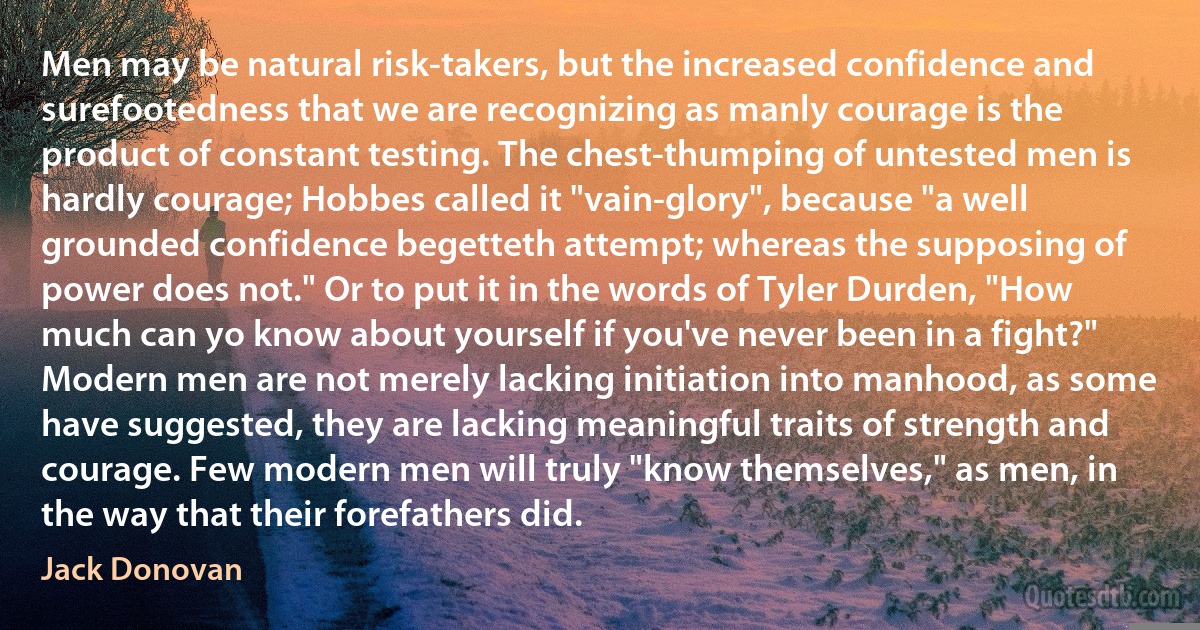 Men may be natural risk-takers, but the increased confidence and surefootedness that we are recognizing as manly courage is the product of constant testing. The chest-thumping of untested men is hardly courage; Hobbes called it "vain-glory", because "a well grounded confidence begetteth attempt; whereas the supposing of power does not." Or to put it in the words of Tyler Durden, "How much can yo know about yourself if you've never been in a fight?" Modern men are not merely lacking initiation into manhood, as some have suggested, they are lacking meaningful traits of strength and courage. Few modern men will truly "know themselves," as men, in the way that their forefathers did. (Jack Donovan)