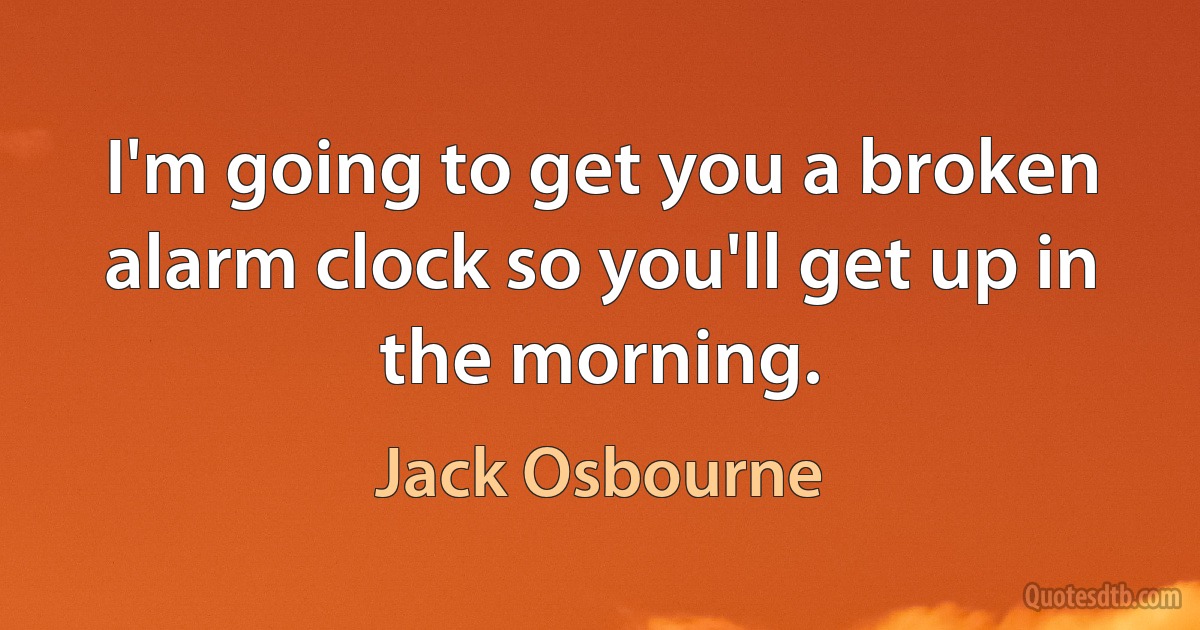 I'm going to get you a broken alarm clock so you'll get up in the morning. (Jack Osbourne)