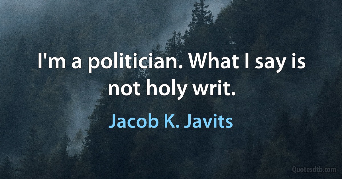 I'm a politician. What I say is not holy writ. (Jacob K. Javits)