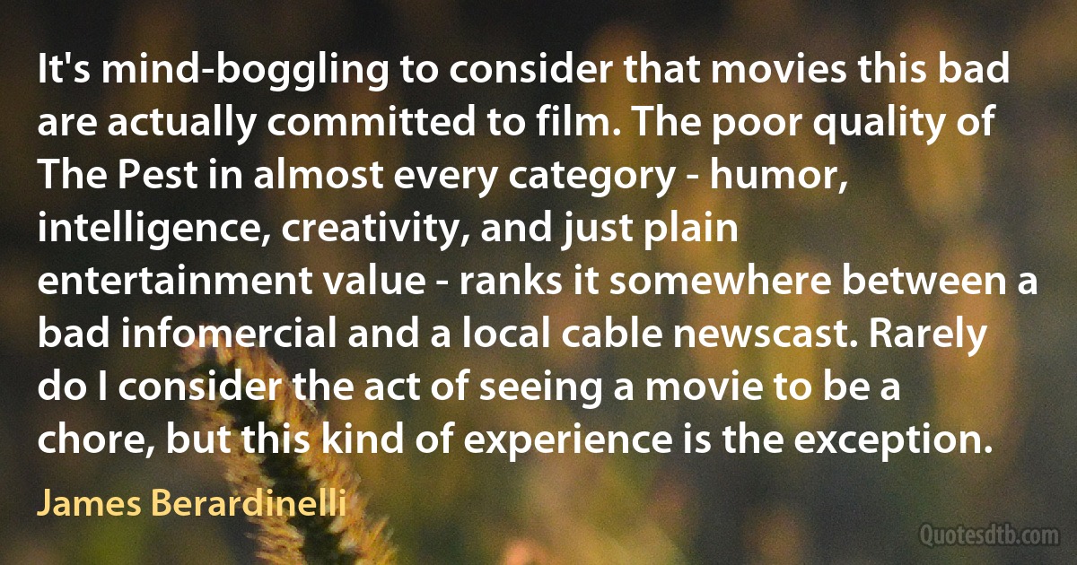 It's mind-boggling to consider that movies this bad are actually committed to film. The poor quality of The Pest in almost every category - humor, intelligence, creativity, and just plain entertainment value - ranks it somewhere between a bad infomercial and a local cable newscast. Rarely do I consider the act of seeing a movie to be a chore, but this kind of experience is the exception. (James Berardinelli)