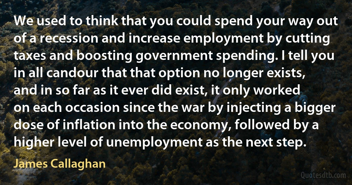 We used to think that you could spend your way out of a recession and increase employment by cutting taxes and boosting government spending. I tell you in all candour that that option no longer exists, and in so far as it ever did exist, it only worked on each occasion since the war by injecting a bigger dose of inflation into the economy, followed by a higher level of unemployment as the next step. (James Callaghan)