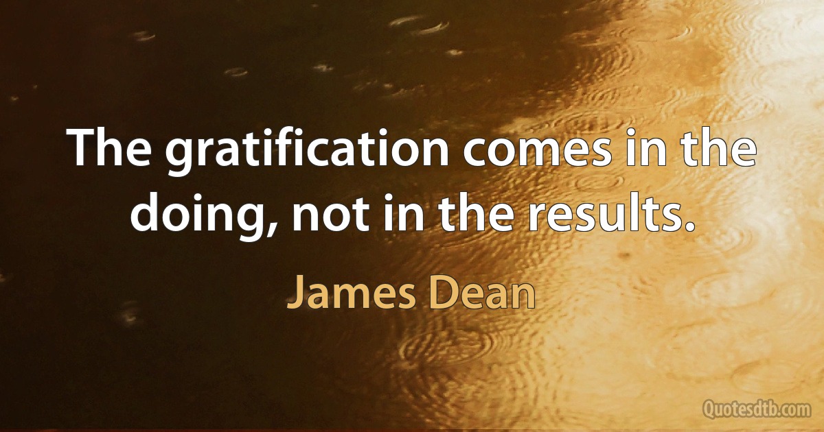 The gratification comes in the doing, not in the results. (James Dean)