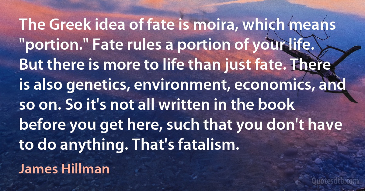 The Greek idea of fate is moira, which means "portion." Fate rules a portion of your life. But there is more to life than just fate. There is also genetics, environment, economics, and so on. So it's not all written in the book before you get here, such that you don't have to do anything. That's fatalism. (James Hillman)