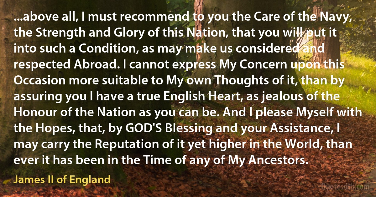 ...above all, I must recommend to you the Care of the Navy, the Strength and Glory of this Nation, that you will put it into such a Condition, as may make us considered and respected Abroad. I cannot express My Concern upon this Occasion more suitable to My own Thoughts of it, than by assuring you I have a true English Heart, as jealous of the Honour of the Nation as you can be. And I please Myself with the Hopes, that, by GOD'S Blessing and your Assistance, I may carry the Reputation of it yet higher in the World, than ever it has been in the Time of any of My Ancestors. (James II of England)