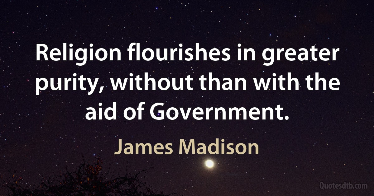 Religion flourishes in greater purity, without than with the aid of Government. (James Madison)