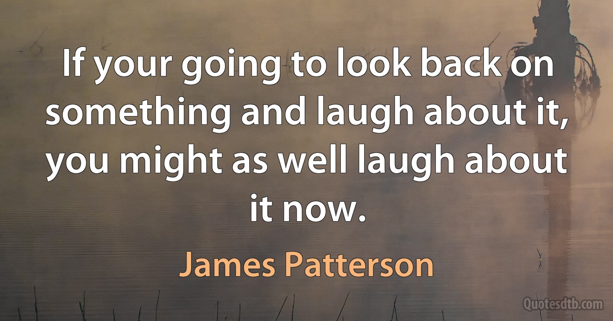 If your going to look back on something and laugh about it, you might as well laugh about it now. (James Patterson)