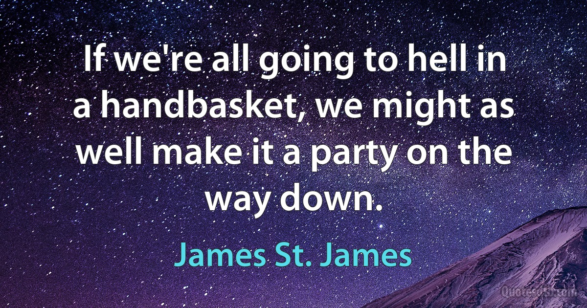 If we're all going to hell in a handbasket, we might as well make it a party on the way down. (James St. James)