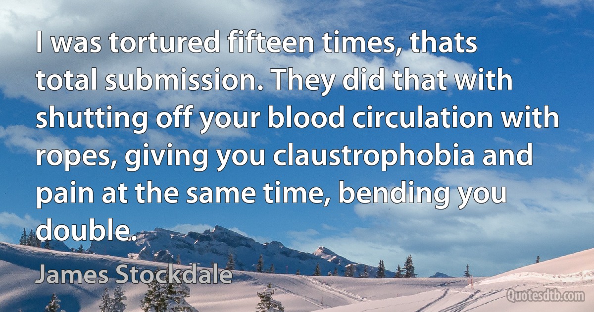 I was tortured fifteen times, thats total submission. They did that with shutting off your blood circulation with ropes, giving you claustrophobia and pain at the same time, bending you double. (James Stockdale)