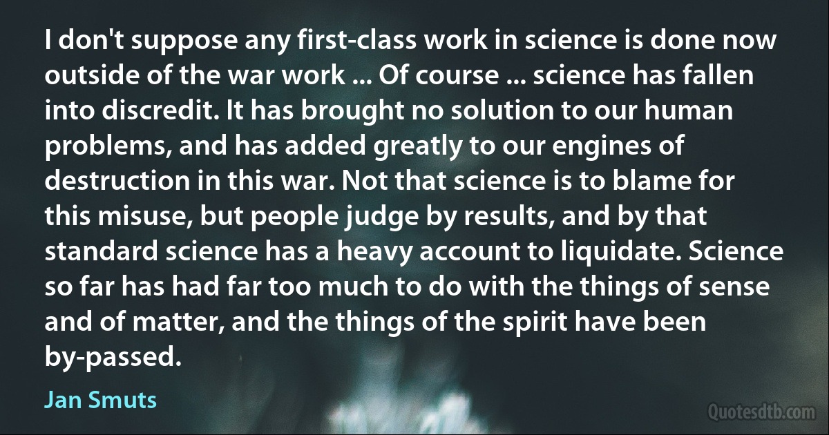 I don't suppose any first-class work in science is done now outside of the war work ... Of course ... science has fallen into discredit. It has brought no solution to our human problems, and has added greatly to our engines of destruction in this war. Not that science is to blame for this misuse, but people judge by results, and by that standard science has a heavy account to liquidate. Science so far has had far too much to do with the things of sense and of matter, and the things of the spirit have been by-passed. (Jan Smuts)