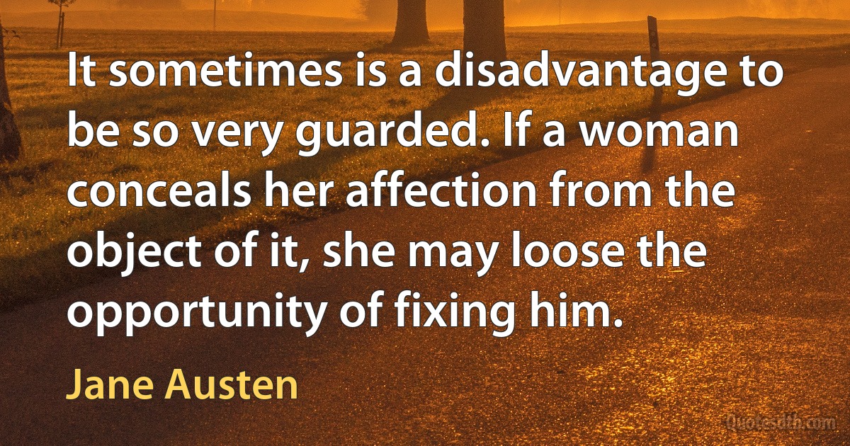 It sometimes is a disadvantage to be so very guarded. If a woman conceals her affection from the object of it, she may loose the opportunity of fixing him. (Jane Austen)