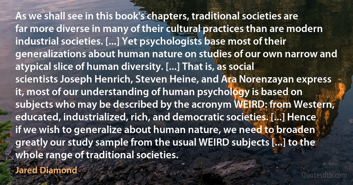 As we shall see in this book's chapters, traditional societies are far more diverse in many of their cultural practices than are modern industrial societies. [...] Yet psychologists base most of their generalizations about human nature on studies of our own narrow and atypical slice of human diversity. [...] That is, as social scientists Joseph Henrich, Steven Heine, and Ara Norenzayan express it, most of our understanding of human psychology is based on subjects who may be described by the acronym WEIRD: from Western, educated, industrialized, rich, and democratic societies. [...] Hence if we wish to generalize about human nature, we need to broaden greatly our study sample from the usual WEIRD subjects [...] to the whole range of traditional societies. (Jared Diamond)