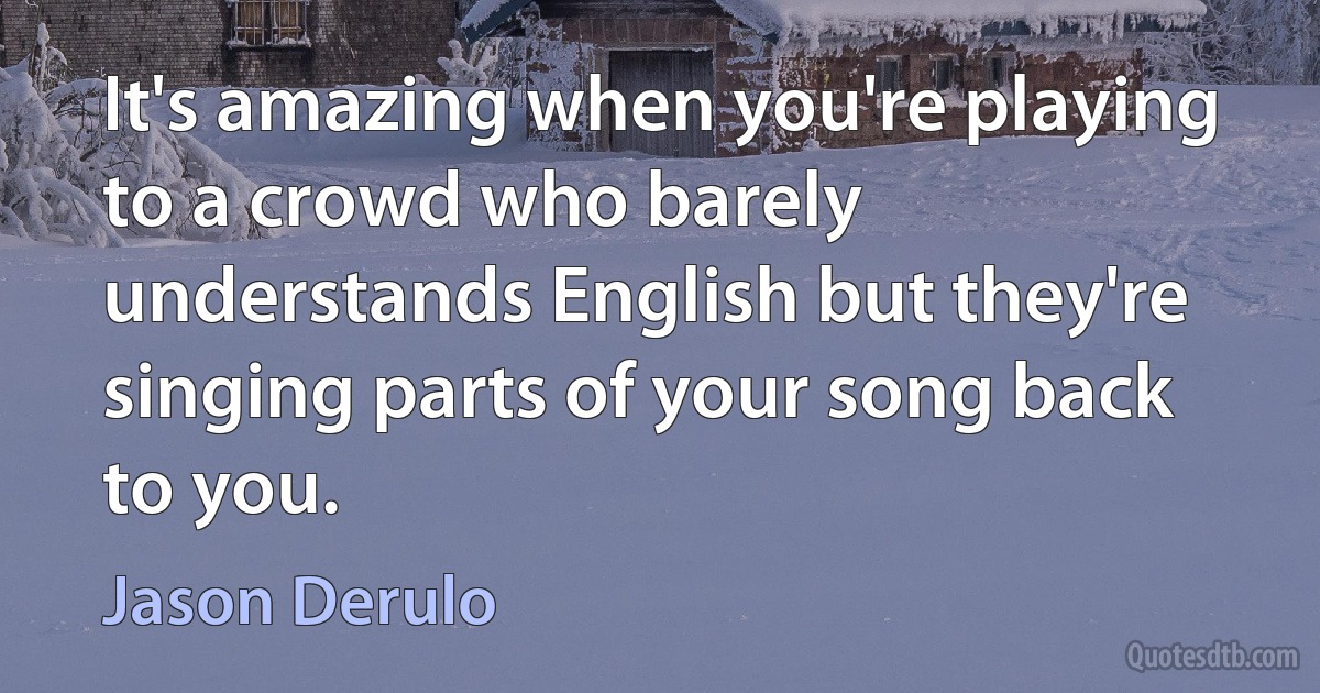 It's amazing when you're playing to a crowd who barely understands English but they're singing parts of your song back to you. (Jason Derulo)