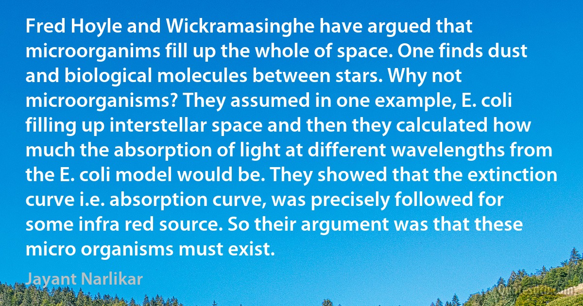 Fred Hoyle and Wickramasinghe have argued that microorganims fill up the whole of space. One finds dust and biological molecules between stars. Why not microorganisms? They assumed in one example, E. coli filling up interstellar space and then they calculated how much the absorption of light at different wavelengths from the E. coli model would be. They showed that the extinction curve i.e. absorption curve, was precisely followed for some infra red source. So their argument was that these micro organisms must exist. (Jayant Narlikar)