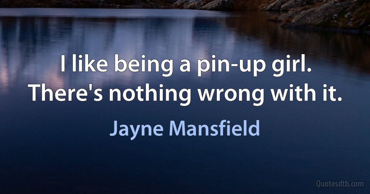 I like being a pin-up girl. There's nothing wrong with it. (Jayne Mansfield)