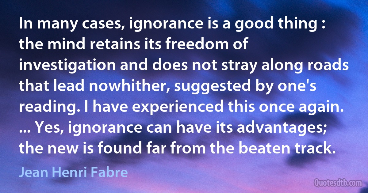 In many cases, ignorance is a good thing : the mind retains its freedom of investigation and does not stray along roads that lead nowhither, suggested by one's reading. I have experienced this once again. ... Yes, ignorance can have its advantages; the new is found far from the beaten track. (Jean Henri Fabre)