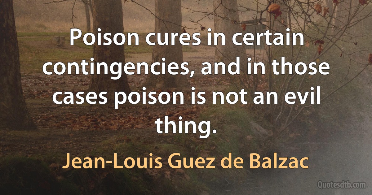 Poison cures in certain contingencies, and in those cases poison is not an evil thing. (Jean-Louis Guez de Balzac)