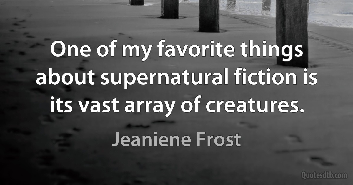 One of my favorite things about supernatural fiction is its vast array of creatures. (Jeaniene Frost)