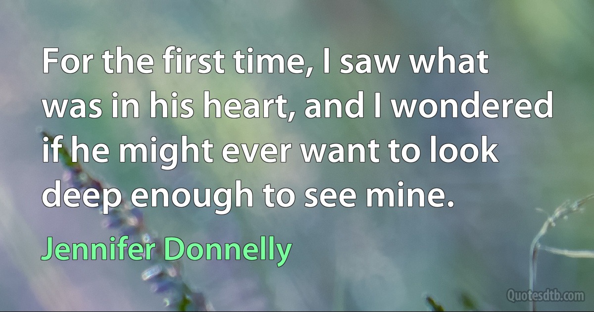 For the first time, I saw what was in his heart, and I wondered if he might ever want to look deep enough to see mine. (Jennifer Donnelly)