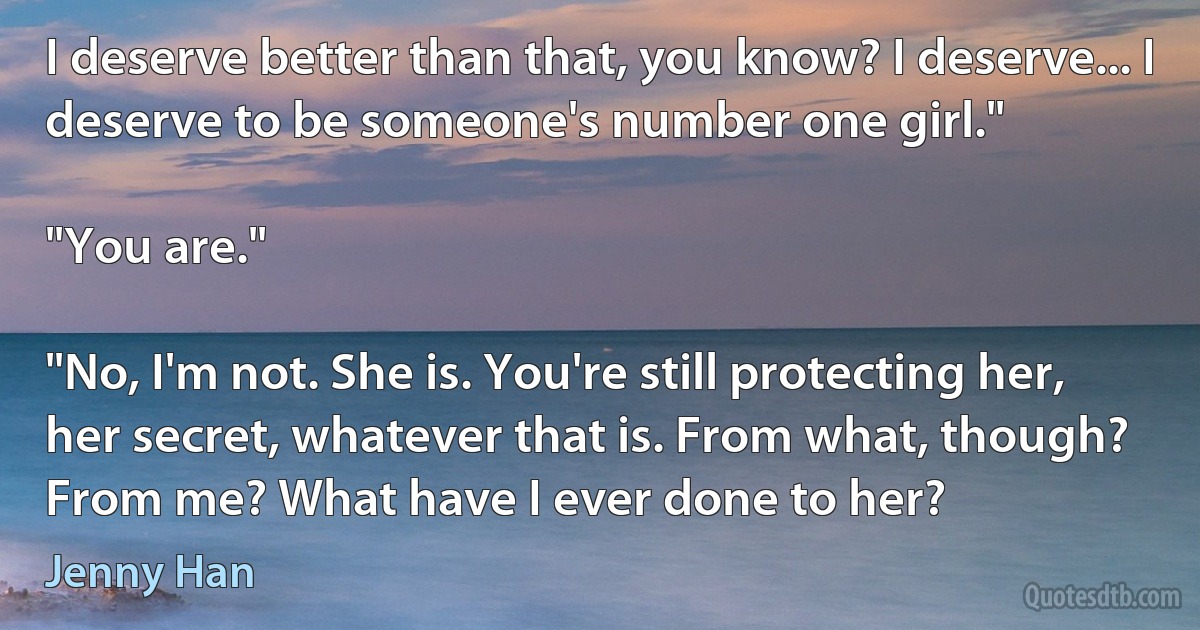 I deserve better than that, you know? I deserve... I deserve to be someone's number one girl."

"You are."

"No, I'm not. She is. You're still protecting her, her secret, whatever that is. From what, though? From me? What have I ever done to her? (Jenny Han)