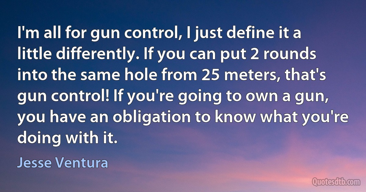 I'm all for gun control, I just define it a little differently. If you can put 2 rounds into the same hole from 25 meters, that's gun control! If you're going to own a gun, you have an obligation to know what you're doing with it. (Jesse Ventura)