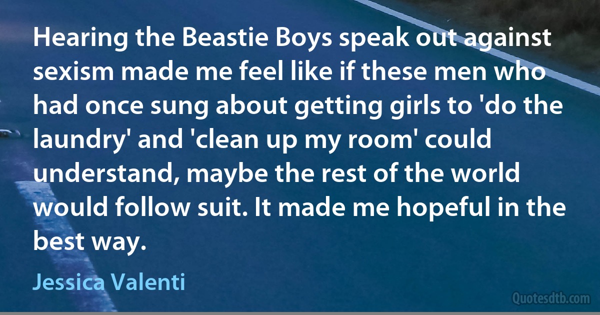 Hearing the Beastie Boys speak out against sexism made me feel like if these men who had once sung about getting girls to 'do the laundry' and 'clean up my room' could understand, maybe the rest of the world would follow suit. It made me hopeful in the best way. (Jessica Valenti)