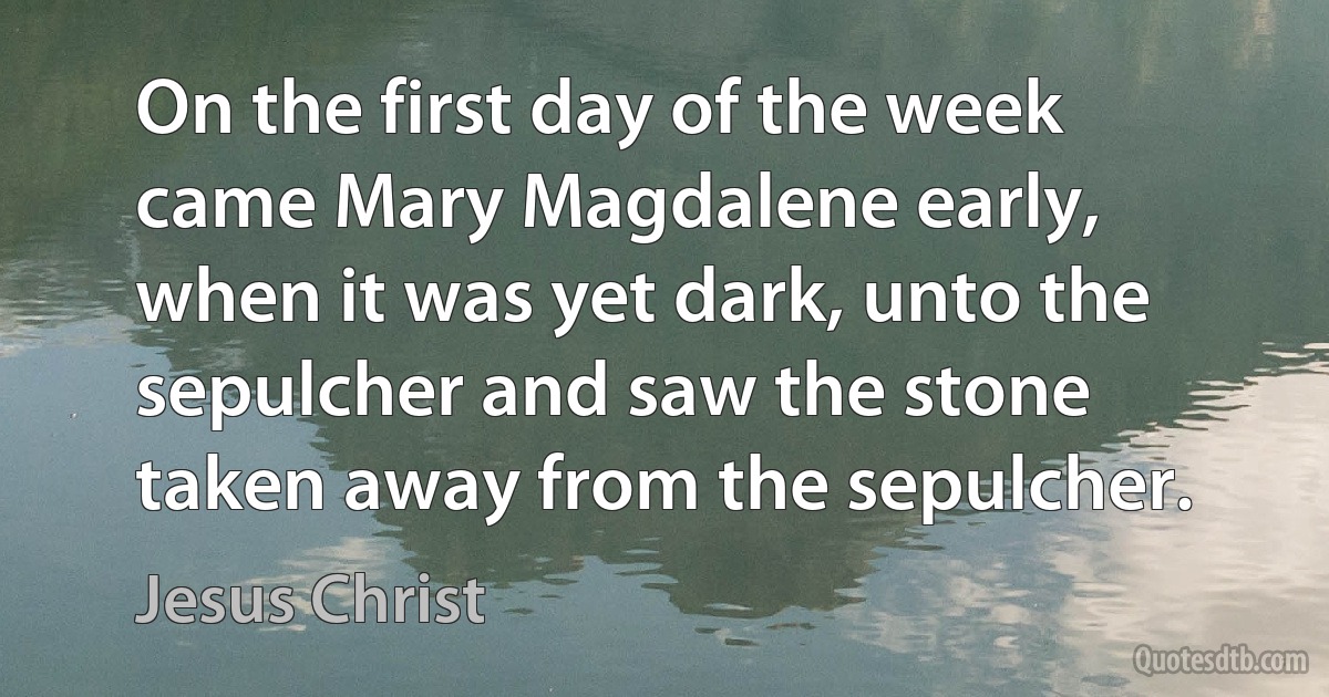 On the first day of the week came Mary Magdalene early, when it was yet dark, unto the sepulcher and saw the stone taken away from the sepulcher. (Jesus Christ)