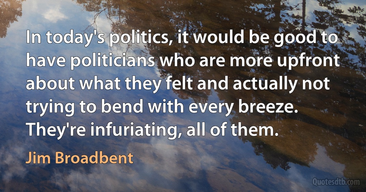 In today's politics, it would be good to have politicians who are more upfront about what they felt and actually not trying to bend with every breeze. They're infuriating, all of them. (Jim Broadbent)