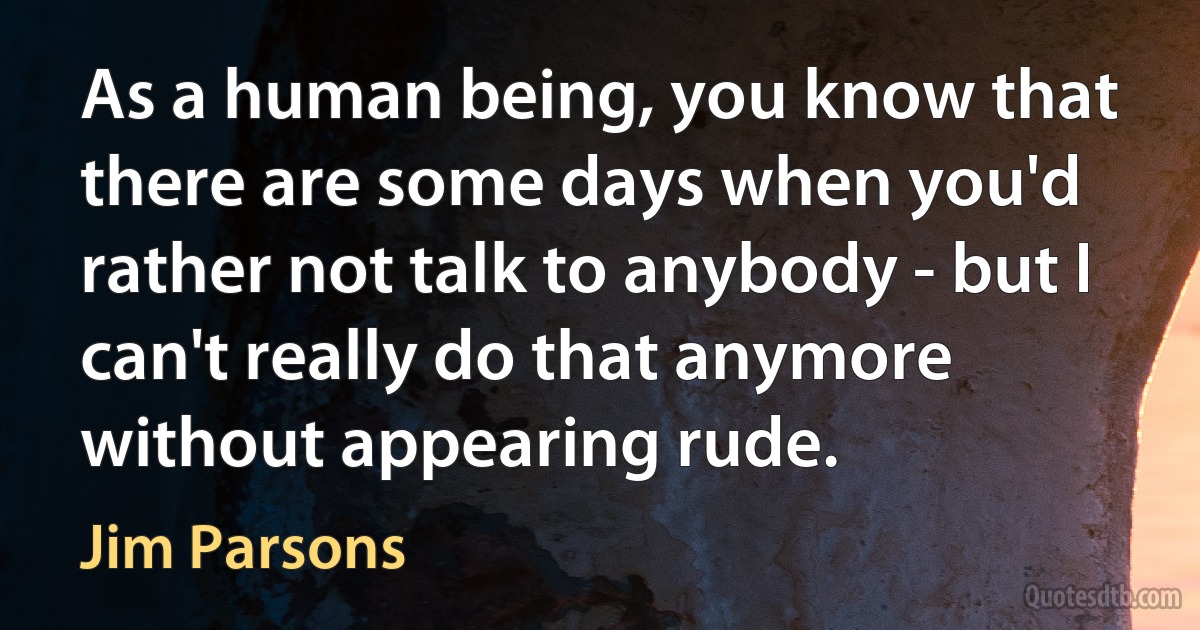 As a human being, you know that there are some days when you'd rather not talk to anybody - but I can't really do that anymore without appearing rude. (Jim Parsons)