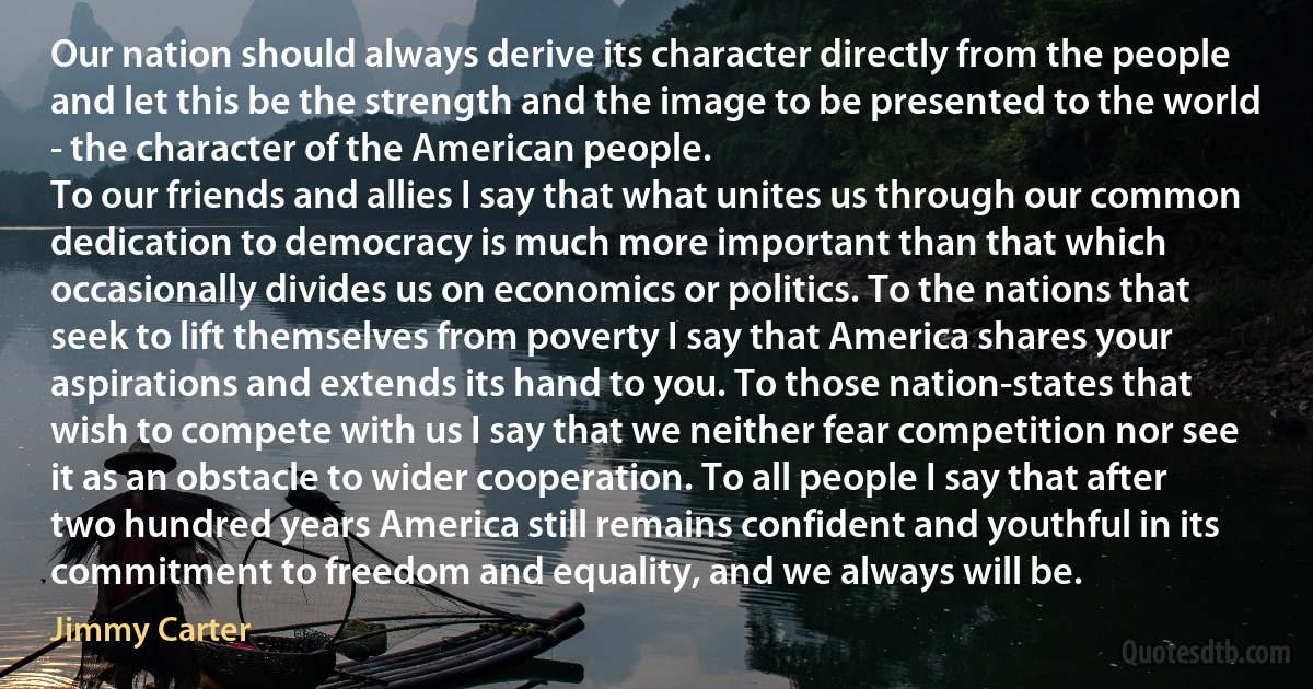 Our nation should always derive its character directly from the people and let this be the strength and the image to be presented to the world - the character of the American people.
To our friends and allies I say that what unites us through our common dedication to democracy is much more important than that which occasionally divides us on economics or politics. To the nations that seek to lift themselves from poverty I say that America shares your aspirations and extends its hand to you. To those nation-states that wish to compete with us I say that we neither fear competition nor see it as an obstacle to wider cooperation. To all people I say that after two hundred years America still remains confident and youthful in its commitment to freedom and equality, and we always will be. (Jimmy Carter)