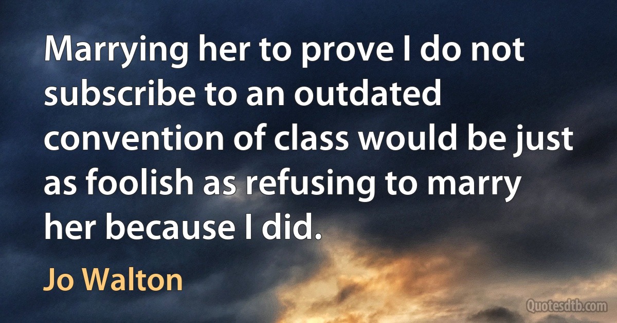 Marrying her to prove I do not subscribe to an outdated convention of class would be just as foolish as refusing to marry her because I did. (Jo Walton)