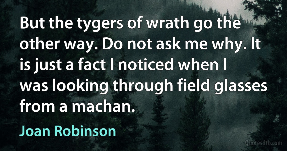 But the tygers of wrath go the other way. Do not ask me why. It is just a fact I noticed when I was looking through field glasses from a machan. (Joan Robinson)