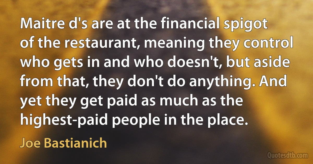 Maitre d's are at the financial spigot of the restaurant, meaning they control who gets in and who doesn't, but aside from that, they don't do anything. And yet they get paid as much as the highest-paid people in the place. (Joe Bastianich)