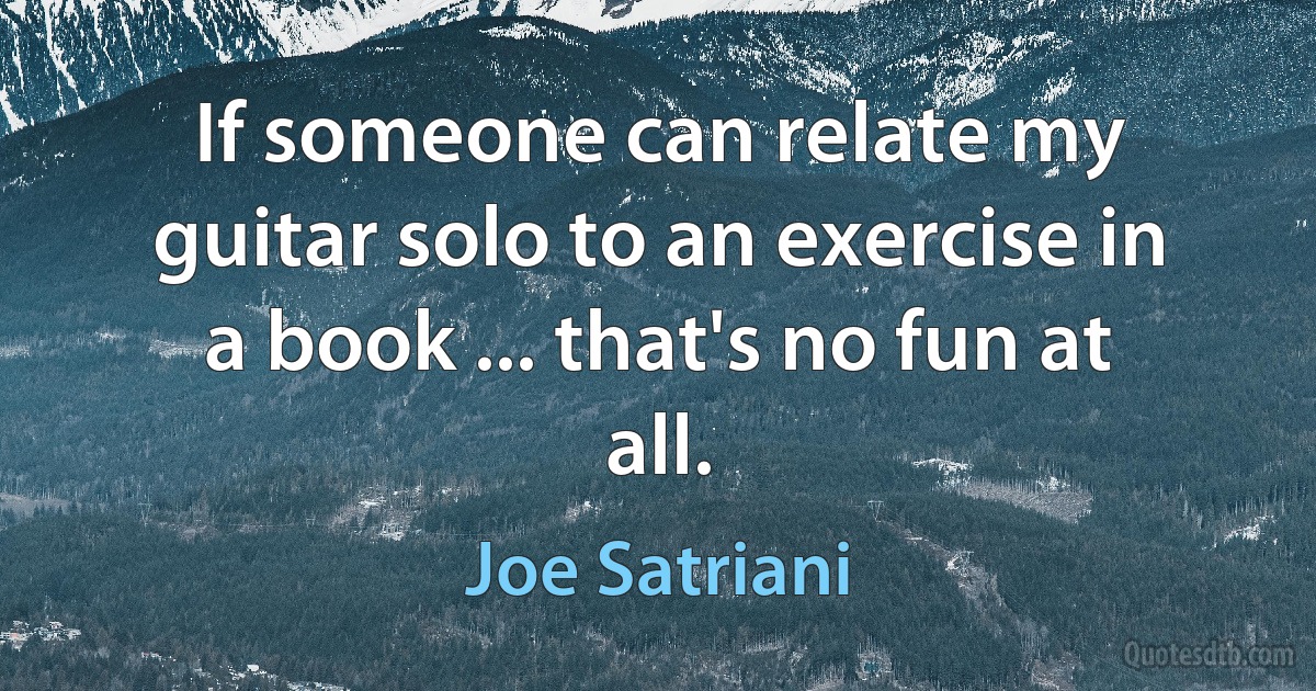 If someone can relate my guitar solo to an exercise in a book ... that's no fun at all. (Joe Satriani)