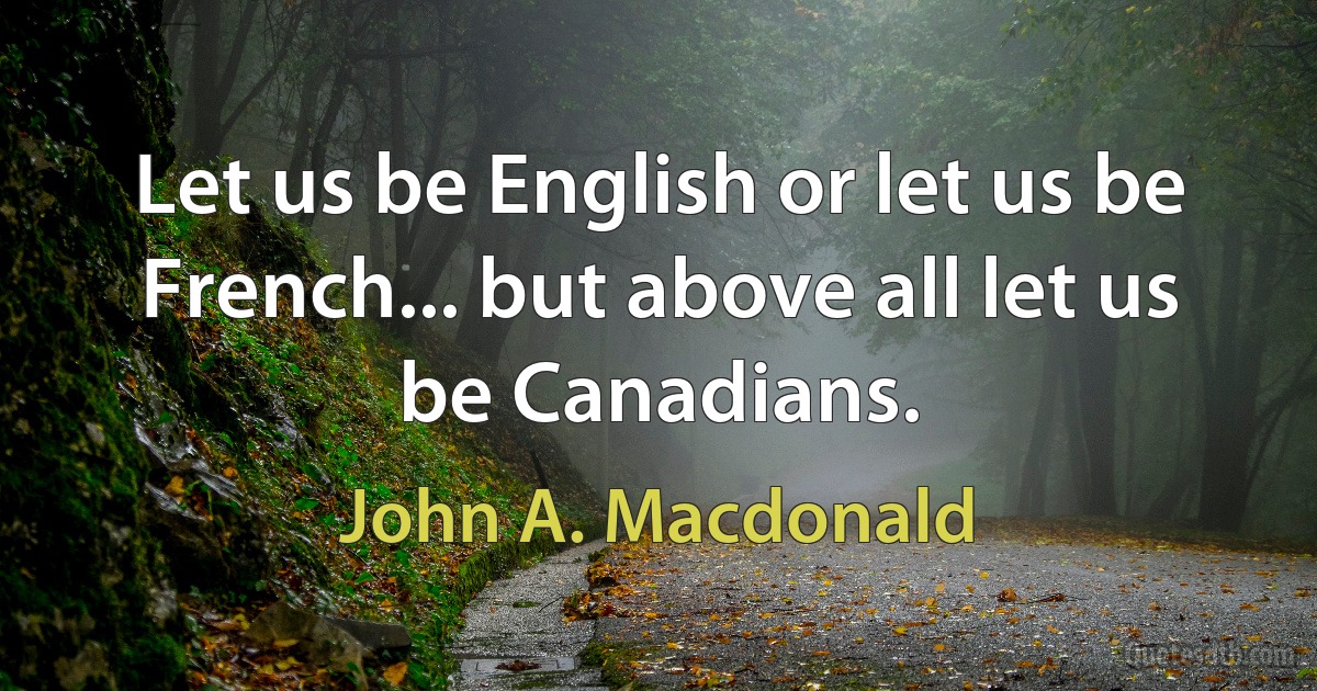 Let us be English or let us be French... but above all let us be Canadians. (John A. Macdonald)