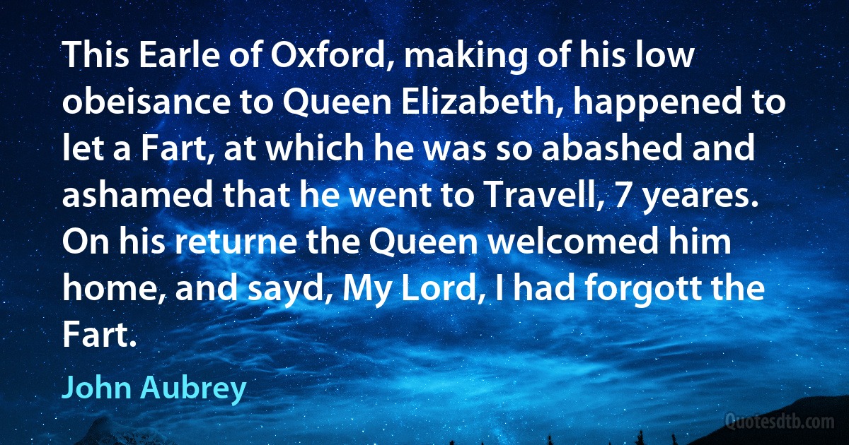 This Earle of Oxford, making of his low obeisance to Queen Elizabeth, happened to let a Fart, at which he was so abashed and ashamed that he went to Travell, 7 yeares. On his returne the Queen welcomed him home, and sayd, My Lord, I had forgott the Fart. (John Aubrey)