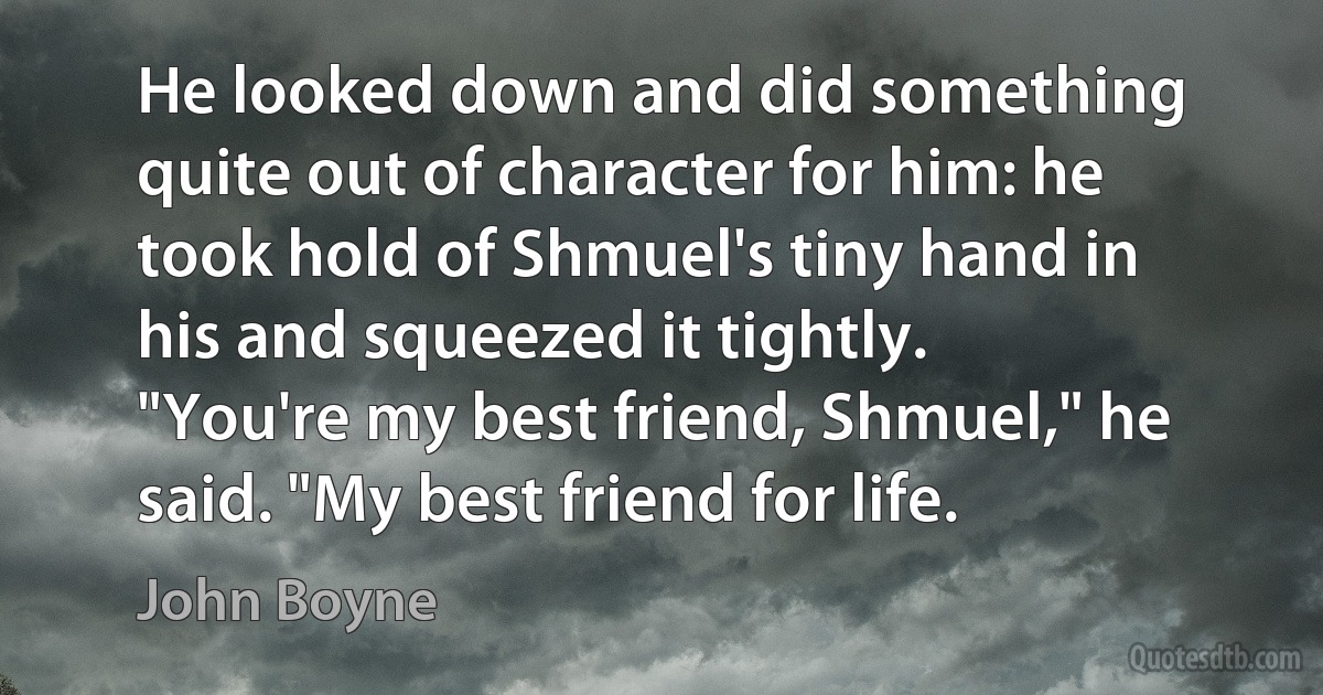 He looked down and did something quite out of character for him: he took hold of Shmuel's tiny hand in his and squeezed it tightly.
"You're my best friend, Shmuel," he said. "My best friend for life. (John Boyne)