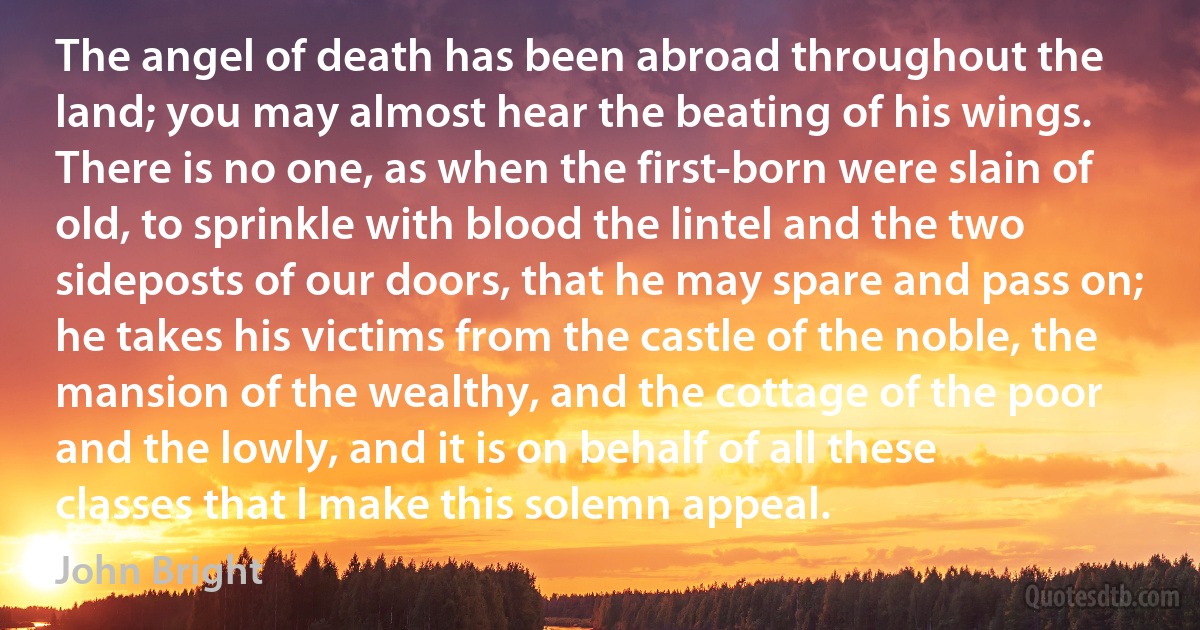 The angel of death has been abroad throughout the land; you may almost hear the beating of his wings. There is no one, as when the first-born were slain of old, to sprinkle with blood the lintel and the two sideposts of our doors, that he may spare and pass on; he takes his victims from the castle of the noble, the mansion of the wealthy, and the cottage of the poor and the lowly, and it is on behalf of all these classes that I make this solemn appeal. (John Bright)