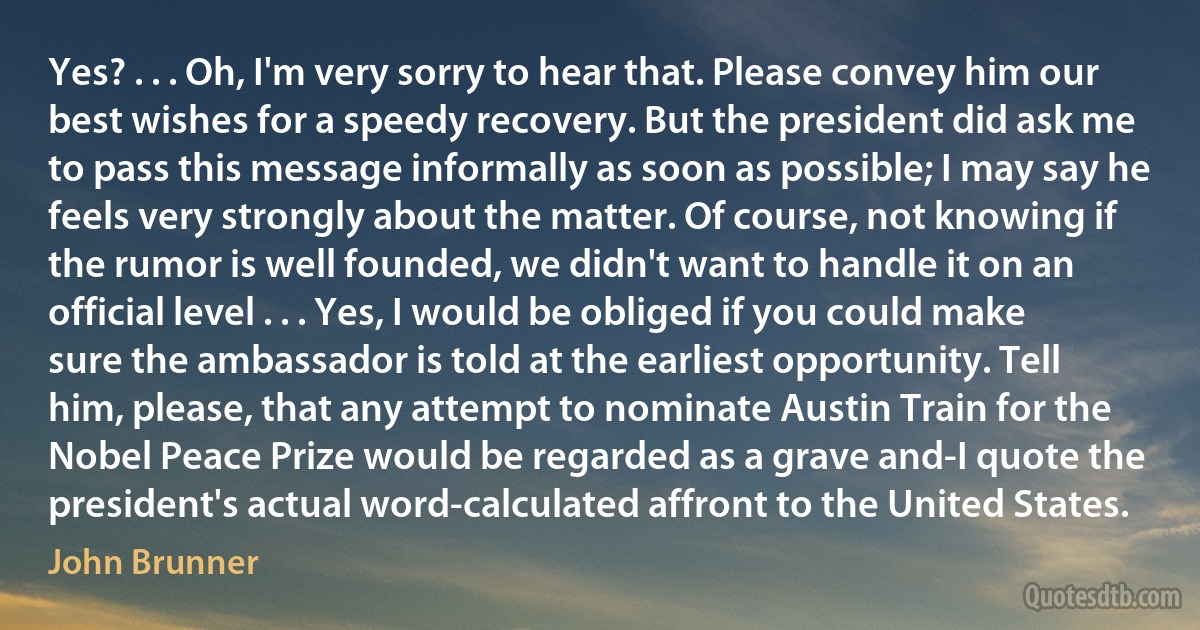 Yes? . . . Oh, I'm very sorry to hear that. Please convey him our best wishes for a speedy recovery. But the president did ask me to pass this message informally as soon as possible; I may say he feels very strongly about the matter. Of course, not knowing if the rumor is well founded, we didn't want to handle it on an official level . . . Yes, I would be obliged if you could make sure the ambassador is told at the earliest opportunity. Tell him, please, that any attempt to nominate Austin Train for the Nobel Peace Prize would be regarded as a grave and-I quote the president's actual word-calculated affront to the United States. (John Brunner)