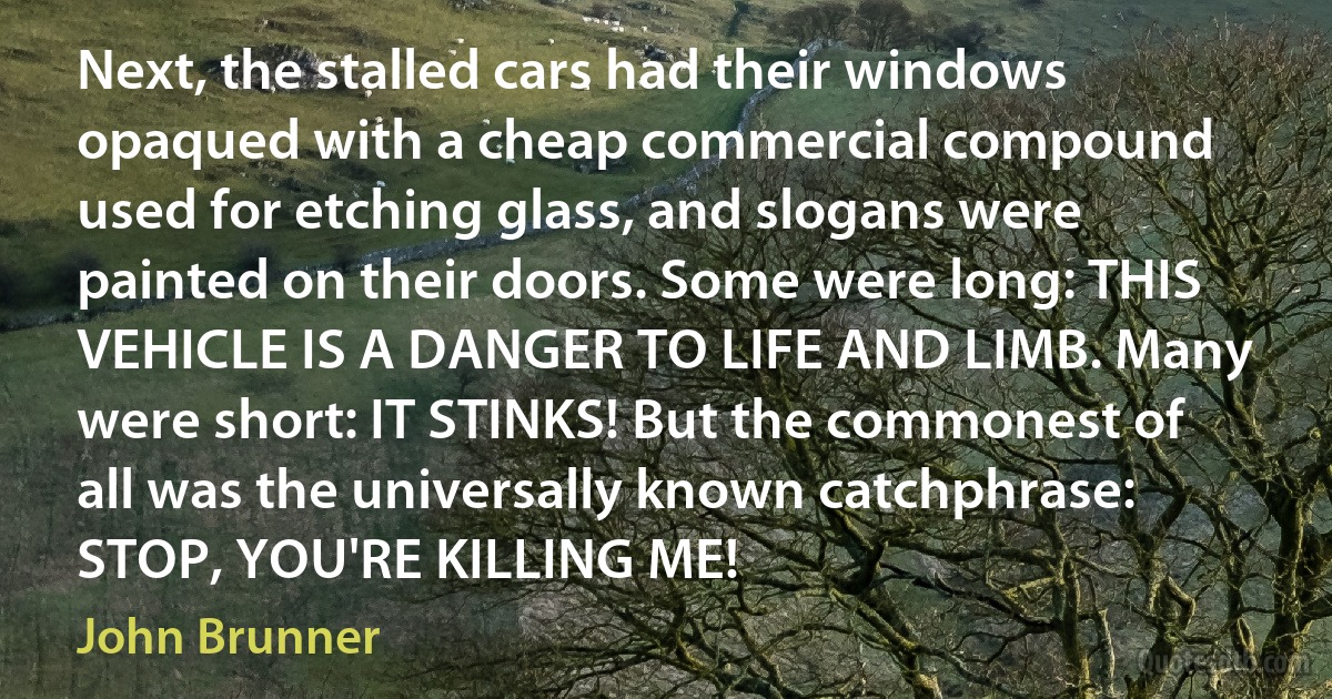 Next, the stalled cars had their windows opaqued with a cheap commercial compound used for etching glass, and slogans were painted on their doors. Some were long: THIS VEHICLE IS A DANGER TO LIFE AND LIMB. Many were short: IT STINKS! But the commonest of all was the universally known catchphrase: STOP, YOU'RE KILLING ME! (John Brunner)