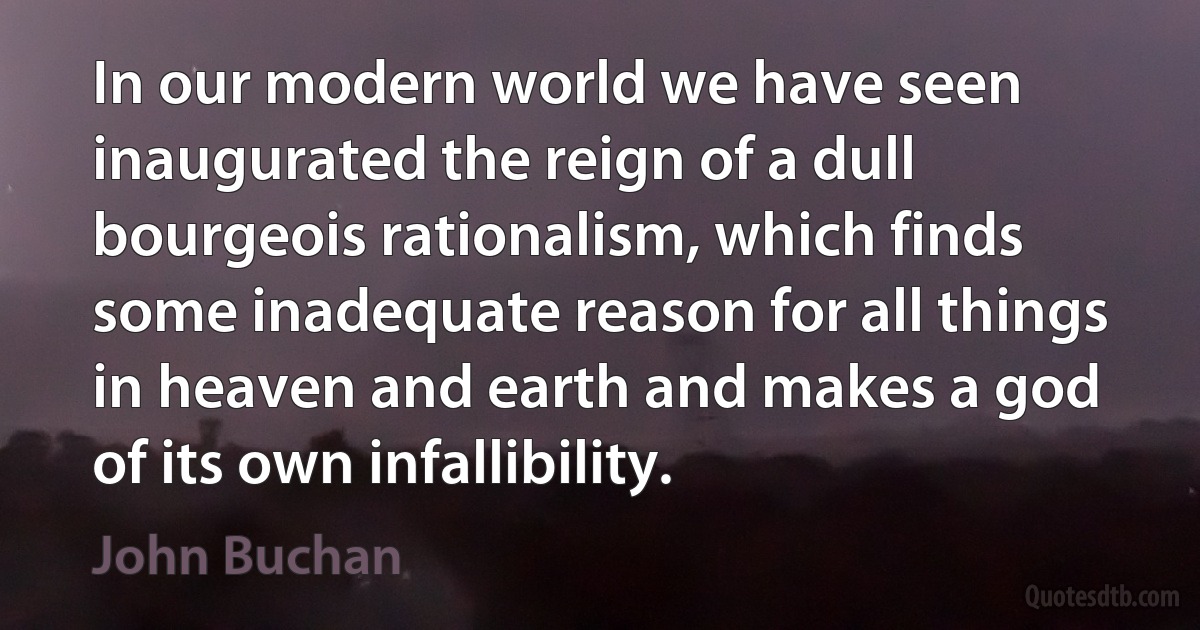 In our modern world we have seen inaugurated the reign of a dull bourgeois rationalism, which finds some inadequate reason for all things in heaven and earth and makes a god of its own infallibility. (John Buchan)