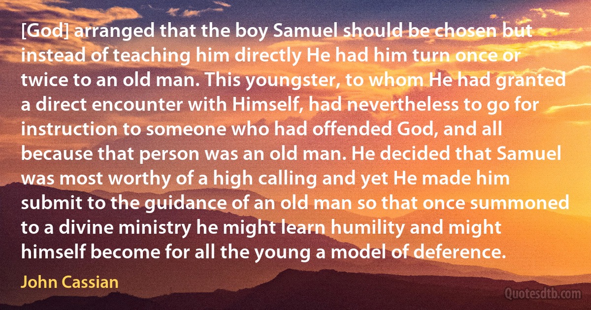 [God] arranged that the boy Samuel should be chosen but instead of teaching him directly He had him turn once or twice to an old man. This youngster, to whom He had granted a direct encounter with Himself, had nevertheless to go for instruction to someone who had offended God, and all because that person was an old man. He decided that Samuel was most worthy of a high calling and yet He made him submit to the guidance of an old man so that once summoned to a divine ministry he might learn humility and might himself become for all the young a model of deference. (John Cassian)