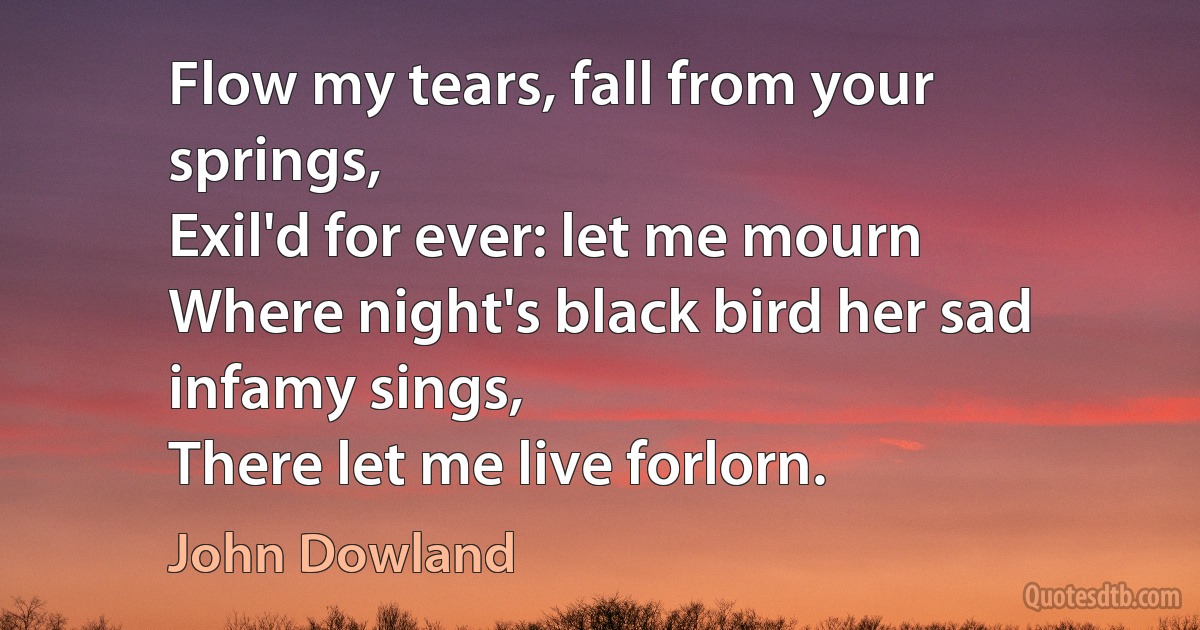 Flow my tears, fall from your springs,
Exil'd for ever: let me mourn
Where night's black bird her sad infamy sings,
There let me live forlorn. (John Dowland)