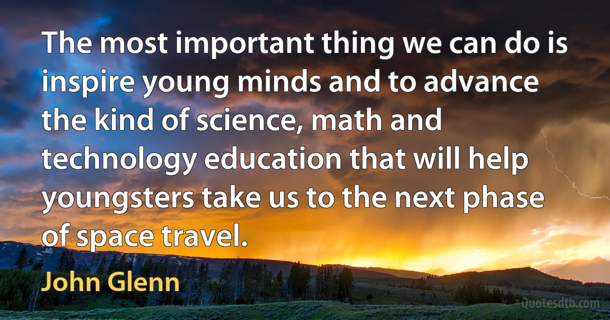 The most important thing we can do is inspire young minds and to advance the kind of science, math and technology education that will help youngsters take us to the next phase of space travel. (John Glenn)