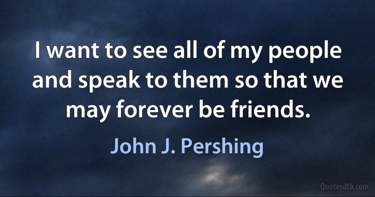 I want to see all of my people and speak to them so that we may forever be friends. (John J. Pershing)