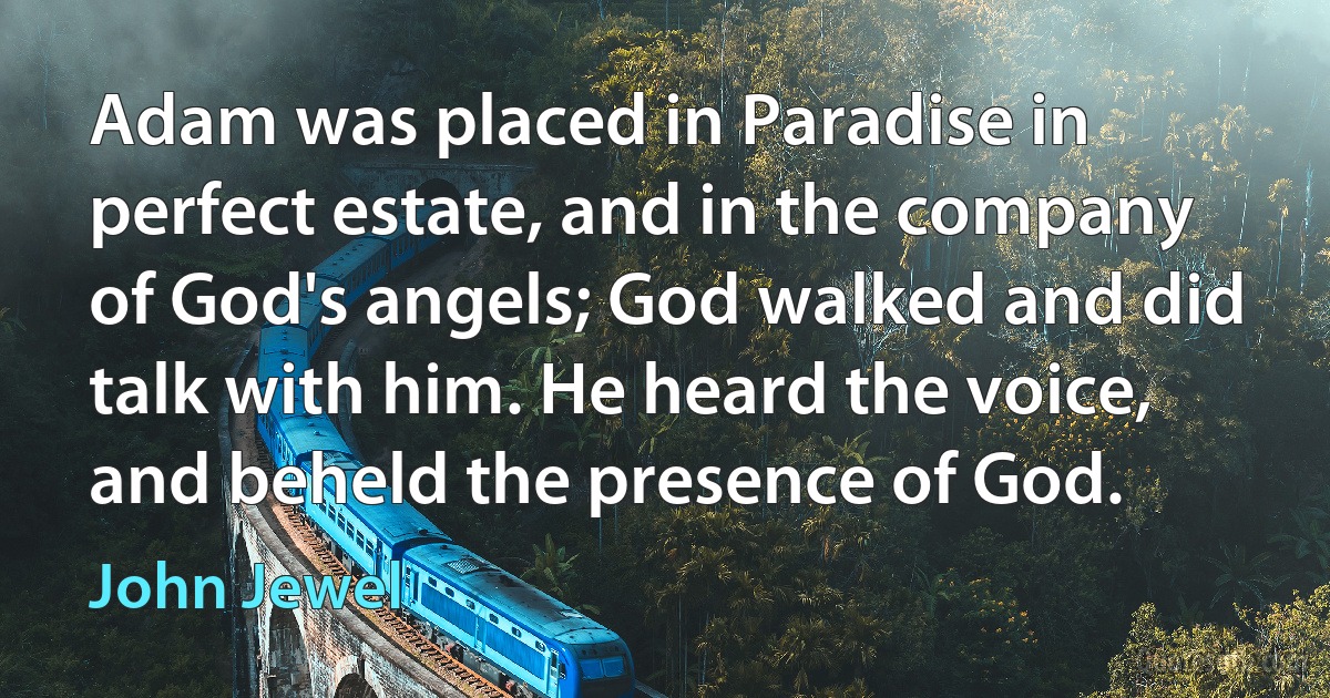 Adam was placed in Paradise in perfect estate, and in the company of God's angels; God walked and did talk with him. He heard the voice, and beheld the presence of God. (John Jewel)