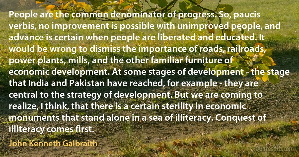 People are the common denominator of progress. So, paucis verbis, no improvement is possible with unimproved people, and advance is certain when people are liberated and educated. It would be wrong to dismiss the importance of roads, railroads, power plants, mills, and the other familiar furniture of economic development. At some stages of development - the stage that India and Pakistan have reached, for example - they are central to the strategy of development. But we are coming to realize, I think, that there is a certain sterility in economic monuments that stand alone in a sea of illiteracy. Conquest of illiteracy comes first. (John Kenneth Galbraith)